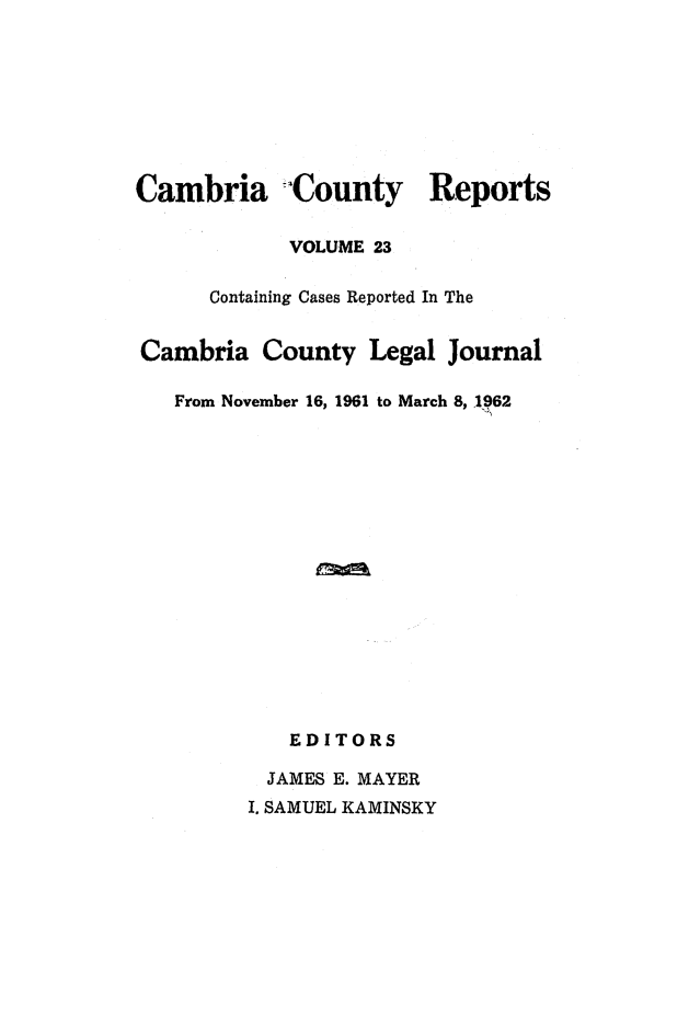 handle is hein.statereports/cambcr0023 and id is 1 raw text is: Cambria  County Reports
VOLUME 23
Containing Cases Reported In The
Cambria County Legal Journal
From November 16, 1961 to March 8, 1962
EDITORS
JAMES E. MAYER
I. SAMUEL KAMINSKY


