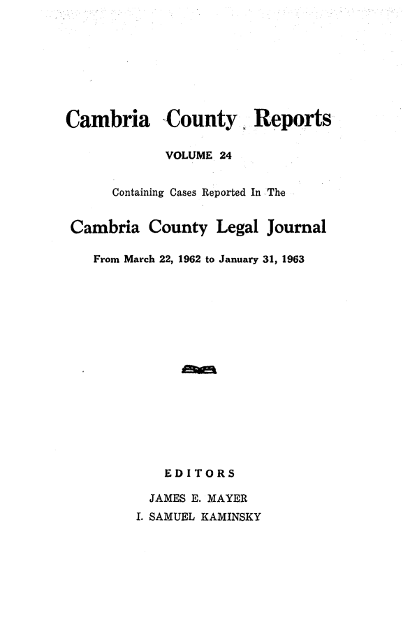 handle is hein.statereports/cambcr0024 and id is 1 raw text is: Cambria County, Reports
VOLUME 24
Containing Cases Reported In The
Cambria County Legal Journal
From March 22, 1962 to January 31, 1963
EDITORS
JAMES E. MAYER
I. SAMUEL KAMINSKY


