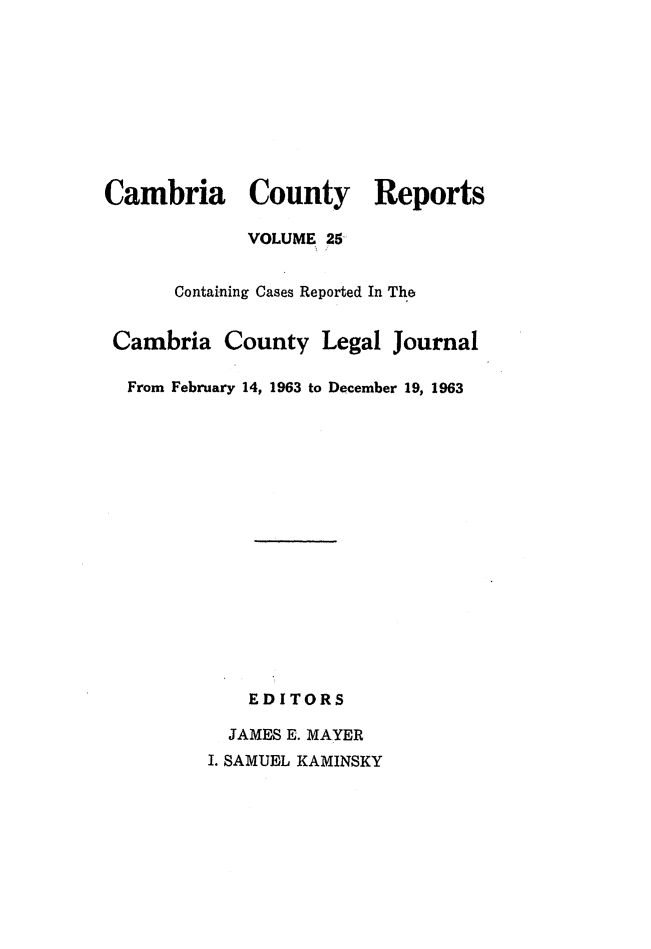 handle is hein.statereports/cambcr0025 and id is 1 raw text is: Cambria County Reports
VOLUME 25-
Containing Cases Reported In The
Cambria County Legal Journal
From February 14, 1963 to December 19, 1963
EDITORS
JAMES E. MAYER
I. SAMUEL KAMINSKY


