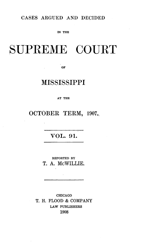 handle is hein.statereports/carscms0091 and id is 1 raw text is: 

CASES ARGUED AND DECIDED


              IN THE



SUPREME COURT


               OF


         MISSISSIPPI


             AT THE


OCTOBER TERM,


1907.,


VOL. 91.


   REPORTED BY
T. A. McWILLIE.


      CHICAGO
T. H. FLOOD & COMPANY
    LAW PUBLISHERS
       1908


