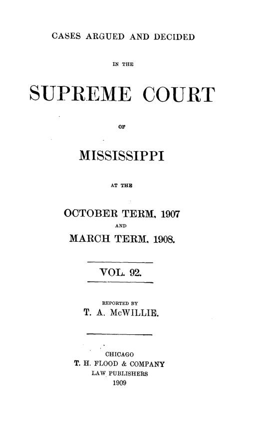 handle is hein.statereports/carscms0092 and id is 1 raw text is: 


CASES ARGUED AND DECIDED


             IN THE


SUPREME COURT


              OF


        MISSISSIPPI


             AT THE


OCTOBER TERM, 1907
        AND
 MARCH TERM. 1908.


    VOL. 92.


    REPORTED BY
  T. A. McWILLIE.



     CHICAGO
T. H. FLOOD & COMPANY
   LAW PUBLISHERS
      1909


