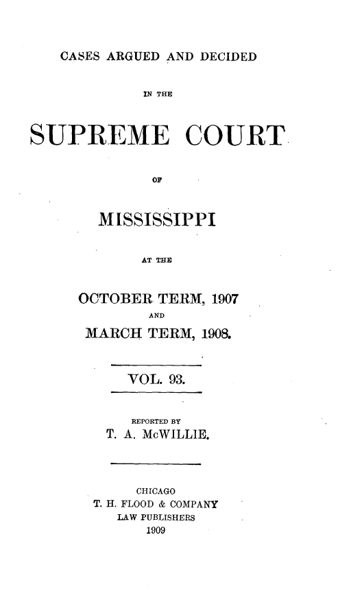 handle is hein.statereports/carscms0093 and id is 1 raw text is: 


CASES ARGUED AND DECIDED


             IN THE



SUPREME COURT.


              OF


        MISSISSIPPI


             AT THE


OCTOBER TERM, 1907
        AND
 MARCH TERM, 1908.


VOL. 93.


    REPORTED BY
  T. A. McWILLIE.



     CHICAGO
T. H. FLOOD & COMPANY
   LAW PUBLISHERS
      1909


