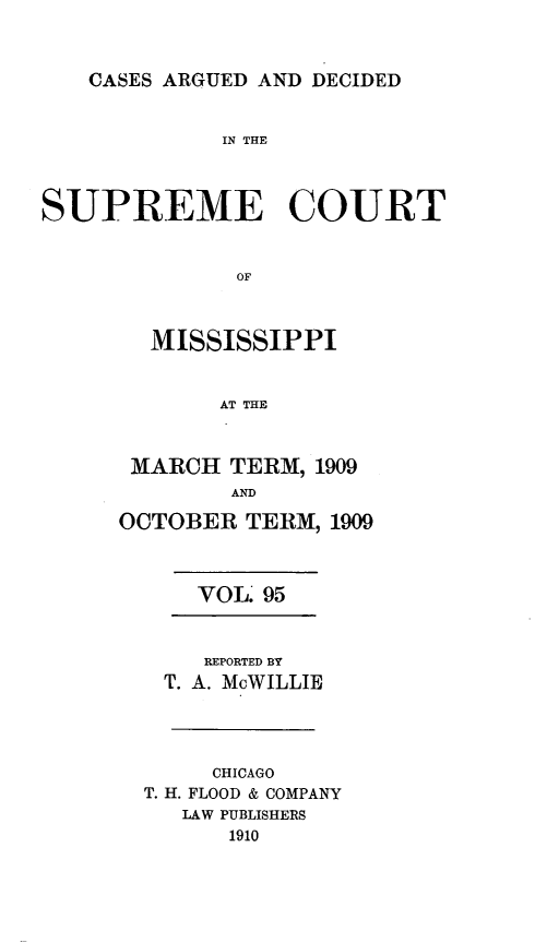 handle is hein.statereports/carscms0095 and id is 1 raw text is: 


CASES ARGUED AND DECIDED


             IN THE



SUPREME COURT


              OF


        MISSISSIPPI


             AT THE


MARCH TERM, 1909
        AND
OCTOBER TERM, 1909


VOL. 95


    REPORTED BY
 T. A. McWILLIE



     CHICAGO
T. H. FLOOD & COMPANY
   LAW PUBLISHERS
      1910


