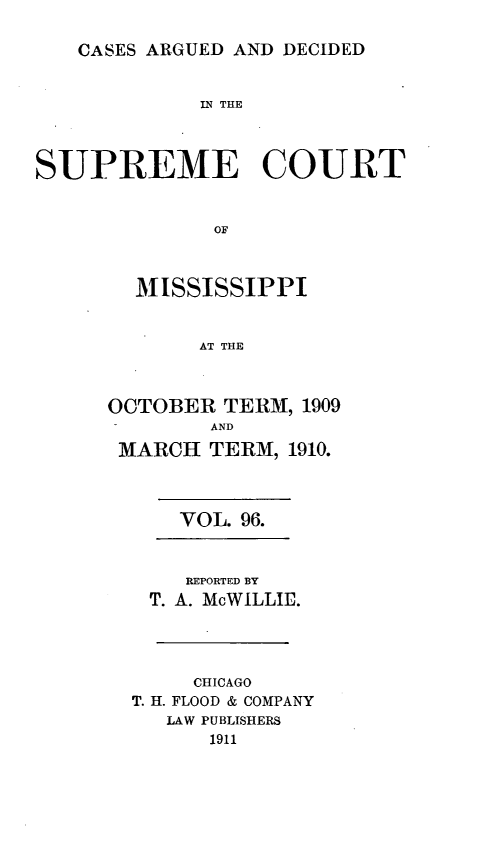 handle is hein.statereports/carscms0096 and id is 1 raw text is: 

CASES ARGUED AND DECIDED


             IN THE



SUPREME COURT


              OF


        MISSISSIPPI


             AT THE


OCTOBER TERM, 1909
        AND
 MARCH TERM, 1910.



      VOL. 96.


      REPORTED BY
   T. A. McWILLIE.



       CHICAGO
  T. H. FLOOD & COMPANY
     LAW PUBLISHERS
        1911


