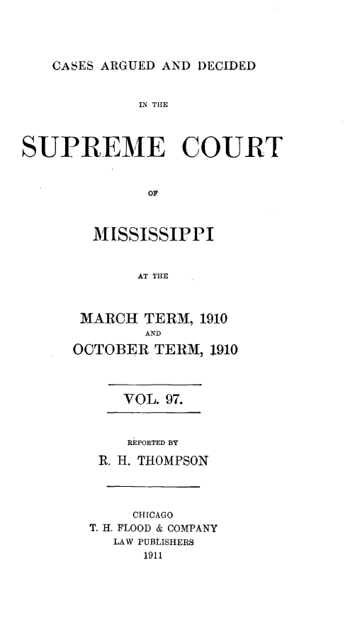 handle is hein.statereports/carscms0097 and id is 1 raw text is: 



CASES ARGUED AND DECIDED


             IN THE



SUPREME COURT


              OF


        MISSISSIPPI


             AT THlE


MARCH TERM, 1910
        AND
OCTOBER TERM, 1910



      VOL. 97.


      REPORTED BY
   R. H. THOMPSON



       CHICAGO
  T. H. FLOOD & COMPANY
     LAW PUBLISHERS
        1911


