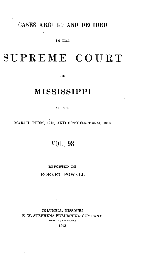 handle is hein.statereports/carscms0098 and id is 1 raw text is: 



    CASES ARGUED AND DECIDED


               IN THE



SUPREME COURT


                 OF


         MISSISSIPPI


               AT THE


   MARCH TERM, 1910, AND OCTOBER TERM, 1910


        VOL. 98



        REPORTED BY
     ROBERT POWELL






     COLUMBIA, MISSOURI
E. W. STEPHENS PUBLISHING COMPANY
        LAW PUBLISHERS
           1912


