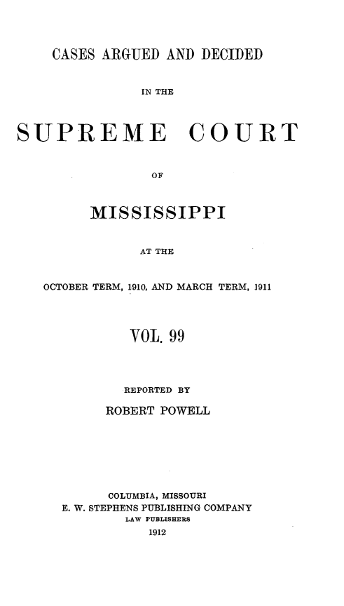 handle is hein.statereports/carscms0099 and id is 1 raw text is: 


    CASES ARGUED AND DECIDED


               IN THE



SUPREME COURT


                 OF


         MISSISSIPPI


               AT THE


   OCTOBER TERM, 1910, AND MARCH TERM, 1911


        VOL. 99



        REPORTED BY

     ROBERT POWELL






     COLUMBIA, MISSOURI
E. W. STEPHENS PUBLISHING COMPANY
        LAW PUBLISHERS
           1912


