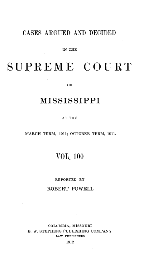 handle is hein.statereports/carscms0100 and id is 1 raw text is: 




    CASES ARGUED AND DECIDED


               IN THE


SUPREME COURT


                OF


    MISSISSIPPI


          AT THE


MARCH TERM, 1911; OCTOBER TERM, 1911.


        VOL. 100



        REPORTED BY

     ROBERT POWELL





     COLUMBIA, MISSOURI
E. W. STEPHENS PUBLISHING COMPANY
        LAW PUBLISHERS


