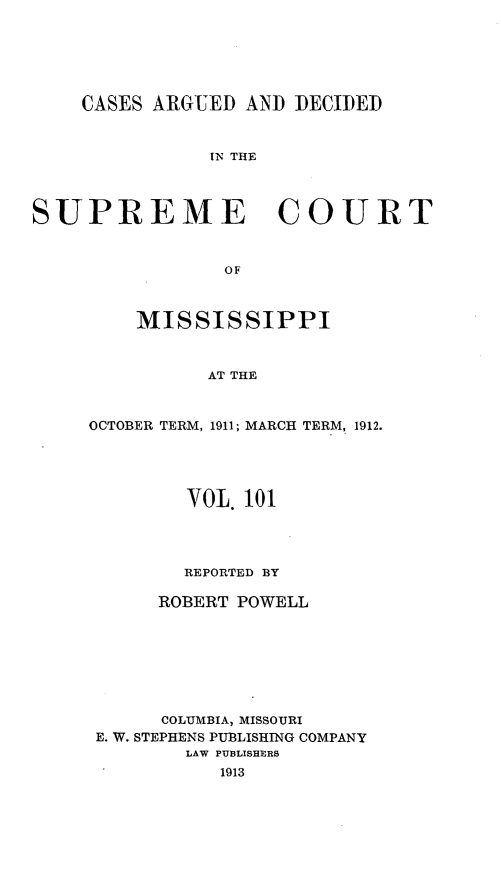 handle is hein.statereports/carscms0101 and id is 1 raw text is: 




    CASES ARGUED AND DECIDED


               IN THE


SUPREME COURT


                OF


    MISSISSIPPI


          AT THE


OCTOBER TERM, 1911; MARCH TERM, 1912.


        VOL. 101



        REPORTED BY

     ROBERT POWELL






     COLUMBIA, MISSOURI
E. W. STEPHENS PUBLISHING COMPANY
        LAW PUBLISHERS
           1913


