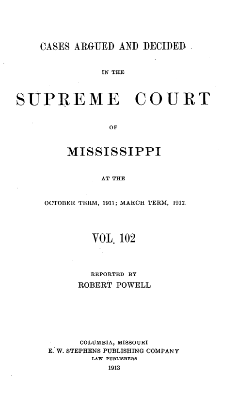 handle is hein.statereports/carscms0102 and id is 1 raw text is: 




    CASES ARGUED AND DECIDED


               IN THE



SUPREME COURT


                 OF


    MISSISSIPPI


          AT THE


OCTOBER TERM, 1911; MARCH TERM, 1912.


        VOL. 102



        REPORTED BY
     ROBERT POWELL






     COLUMBIA, MISSOURI
E. W. STEPHENS PUBLISHING COMPANY
        LAW PUBLISHERS
           1913


