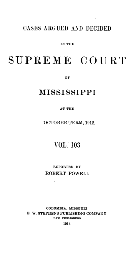 handle is hein.statereports/carscms0103 and id is 1 raw text is: 



    CASES ARGUED AND DECIDED


               IN THE


SUPREME COURT


                OF


MISSISSIPPI


      AT THE

 OCTOBER TERM, 1912.


        VOL. 103



        REPORTED BY
     ROBERT POWELL





     COLUMBIA, MISSOURI
E. W. STEPHENS PUBLISHING COMPANY
        LAW PUBLISHERS
          1914


