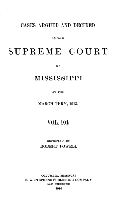 handle is hein.statereports/carscms0104 and id is 1 raw text is: 




    CASES ARGUED AND DECIDED

               IN THE


SUPREME COURT


                OF


MISSISSIPPI


      AT THE


 MARCH TERM, 1913.


       VOL. 10



       REPORTED BY
     ROBERT POWELL





     COLUMBIA, MISSOURI
E. W. STEPHENS PUBLISHING COMPAN Y
       LAW PUBLISHERS
          1914


