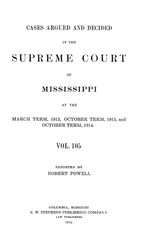 handle is hein.statereports/carscms0105 and id is 1 raw text is: 




    CASES ARGUED AND DECIDED


               IN THE


SUPREME COURT


                OF


         MISSISSIPPI


               AT THE


MARCH TERM, 1913, OCTOBER TERM, 1913, aiid
         OCTOBER TERM, 1914.


        VOL. 105



        REPORTED BY
     ROBERT POWELL






     COLUMBIA, MISSOURI
E. W. STEPHENS PUBLISHING COMPAN Y
        LAW PUBLISHERS
          1915


