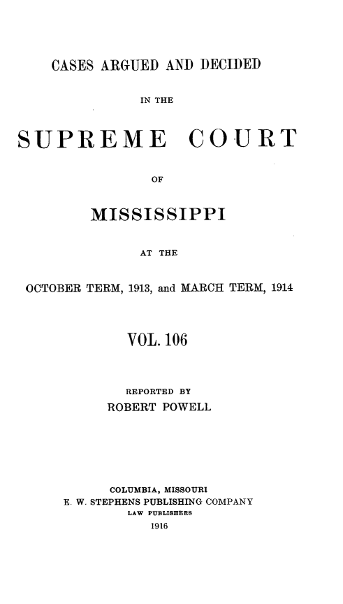 handle is hein.statereports/carscms0106 and id is 1 raw text is: 



    CASES ARGUED AND DECIDED

               IN THE


SUPREME COURT


                OF


         MISSISSIPPI


               AT THE


 OCTOBER TERM, 1913, and MARCH TERM, 1914


        VOL. 106



        REPORTED BY
     ROBERT POWELL





     COLUMBIA, MISSOURI
E. W. STEPHENS PUBLISHING COMPANY
        LAW PUBLISHERS
           1916



