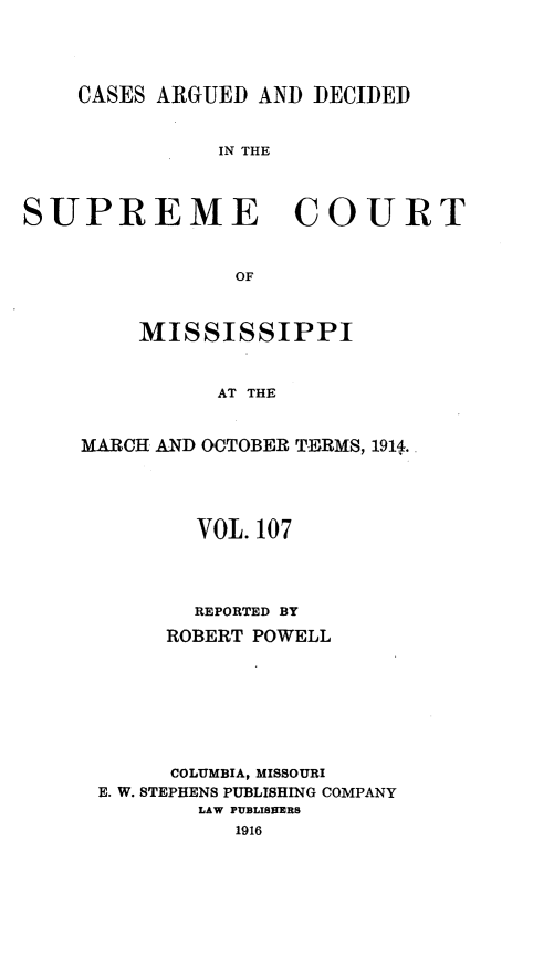 handle is hein.statereports/carscms0107 and id is 1 raw text is: 



    CASES ARGUED AND DECIDED

               IN THE


SUPREME COURT


                OF


    MISSISSIPPI


          AT THE

MARCH AND OCTOBER TERMS, 1914.


       VOL. 107



       REPORTED BY
     ROBERT POWELL





     COLUMBIA, MISSOURI
E. W. STEPHENS PUBLISHING COMPANY
        LAW PUBLISITERS


