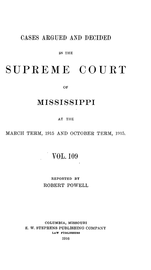 handle is hein.statereports/carscms0109 and id is 1 raw text is: 





    CASES ARGUED AND DECIDED

               IN THE


SUPREME COURT


                OF


         MISSISSIPPI


               AT THE

MARCH TERM, 1915 AND OCTOBER TERM, 1915.


       VOL. 109



       REPORTED BY
     ROBERT POWELL






     COLUMBIA, MISSOURI
E. W. STEPHENS PUBLISHING COMPANY
        LAW PUBLISHERS
          1916


