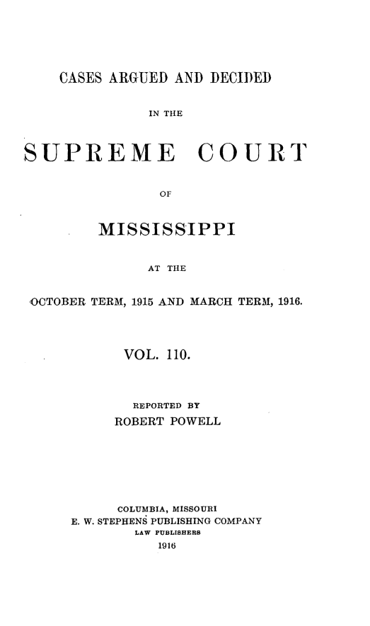 handle is hein.statereports/carscms0110 and id is 1 raw text is: 




    CASES ARGUED AND DECI)ED


               IN THE



SUPREME COURT

                OF


         MISSISSIPPI


               AT THE


 OCTOBER TERM, 1915 AND MARCH TERM, 1916.


      VOL. 110.



      REPORTED BY
      ROBERT POWELL






      COLUMBIA, MISSOURI
E. W. STEPHENS PUBLISHING COMPANY
        LAW PUBLISHERS
          1916


