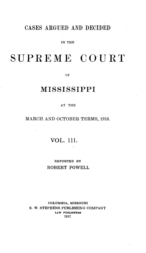 handle is hein.statereports/carscms0111 and id is 1 raw text is: 




    CASES ARGUED AND DECIDED


               IN THE


SUPREME COURT


                O


    MISSISSIPPI


          AT THE


MARCH AND OCTOBER TERMS, 1916.


      VOL. 111.



      REPORTED BY
      ROBERT POWELL






      COLUMBIA, MISSOURI
E. W. STEPHENS PUBLISHING COMPANY
       LAW PUBLISHERS
          1917


