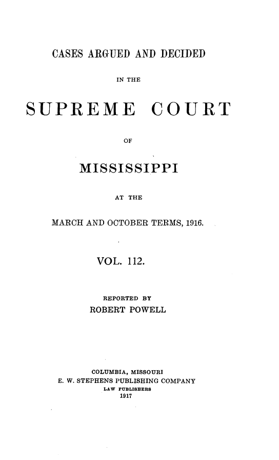 handle is hein.statereports/carscms0112 and id is 1 raw text is: 




    CASES ARGUED AND DECIDED


               IN THE



SUPREME COURT


                OF


     MISSISSIPPI


          AT THE


MARCH AND OCTOBER TERMS, 1916.


      VOL. 112.



      REPORTED BY
      ROBERT POWELL






      COLUMBIA, MISSOURI
E. W. STEPHENS PUBLISHING COMPANY
       LAW PUBLISHERS
          1917


