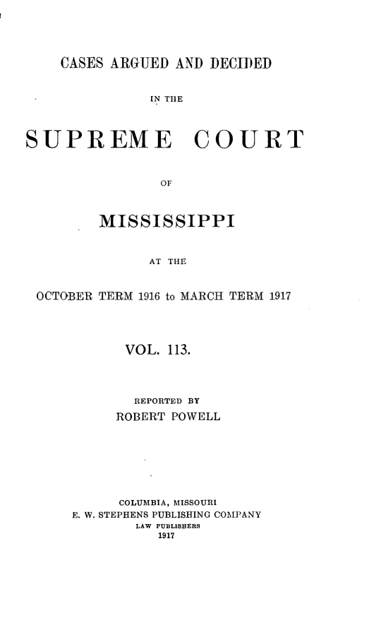 handle is hein.statereports/carscms0113 and id is 1 raw text is: 



    CASES ARGUED AND DECIDED


               IN TIlE



SUPREME COURT


                OF


         MISSISSIPPI


               AT THE


 OCTOBER TERM 1916 to MARCH TERM 1.917


      VOL. 113.



      REPORTED BY
      ROBERT POWELL






      COLUMBIA, MISSOURI
E. W. STEPHENS PUBLISHING COMPANY
        LAW PUBLISHERS
          1917



