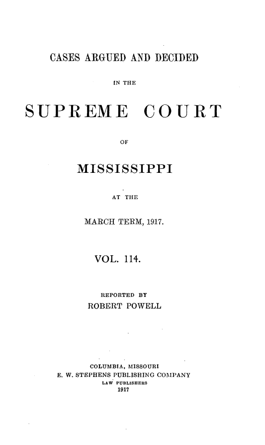 handle is hein.statereports/carscms0114 and id is 1 raw text is: 





    CASES ARGUED AND DECIDED


               IN THE



SUPREME COURT


                OF


MISSISSIPPI


      AT THE


 MARCH TERM, 1917.


      VOL. 114.



      REPORTED BY
      ROBERT POWELL






      COLUMBIA, MISSOURI
E. W. STEPHENS PUBLISHING COMPANY
        LAW PUBLISHERS
          1917


