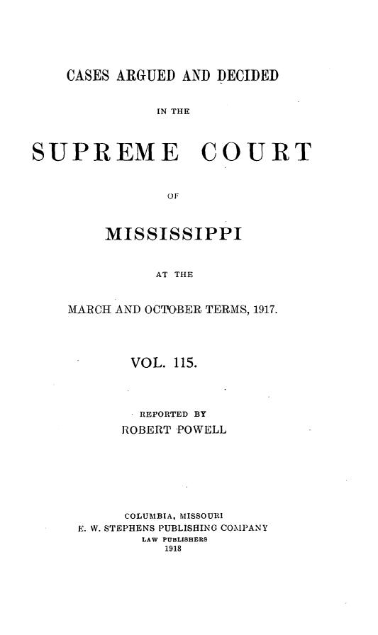handle is hein.statereports/carscms0115 and id is 1 raw text is: 




    CASES ARGUED AND DECIDED


               IN THE



SUPREME COURT


                OF


    MISSISSIPPI


          AT THE


MARCH AND OCTOBER TERMS, 1917.


      VOL. 115.



      REPORTED BY
      ROBERT POWELL






      COLUMBIA, MISSOURI
E. W. STEPHENS PUBLISHING COMPANY
        LAW PUBLISHERS
          1918


