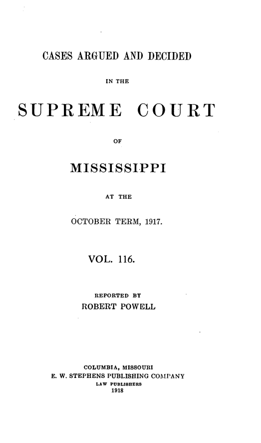 handle is hein.statereports/carscms0116 and id is 1 raw text is: 




    CASES ARGUED AND DECIDED


               IN THE



SUPREME COURT


                OF


MISSISSIPPI


      AT THE


OCTOBER TERM, 1917.


      VOL. 116.



      REPORTED BY
      ROBERT POWELL






      COLUMBIA, MISSOURI
E. W. STEPHENS PUBLISHING COMPANY
        LAW PUBLISHERS
          1918


