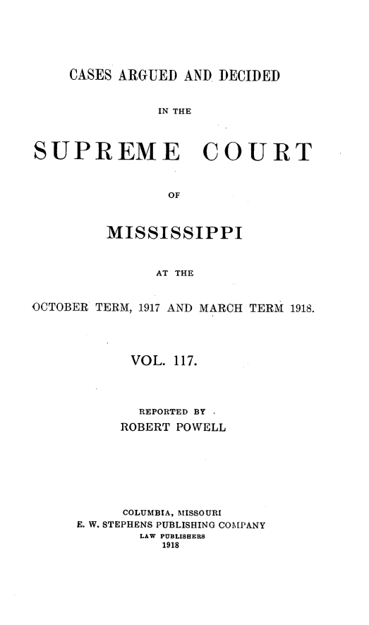 handle is hein.statereports/carscms0117 and id is 1 raw text is: 




     CASES ARGUED AND DECIDED


               IN THE



SUPREME COURT


                OF


         MISSISSIPPI


               AT THE


OCTOBER TERM, 1917 AND MARCH TERM 1918.


      VOL. 117.



      REPORTED BY
      ROBERT POWELL






      COLUMBIA, MISSOURI
E. W. STEPHENS PUBLISHING COMPANY
       LAW PUBLISHERS
          1918


