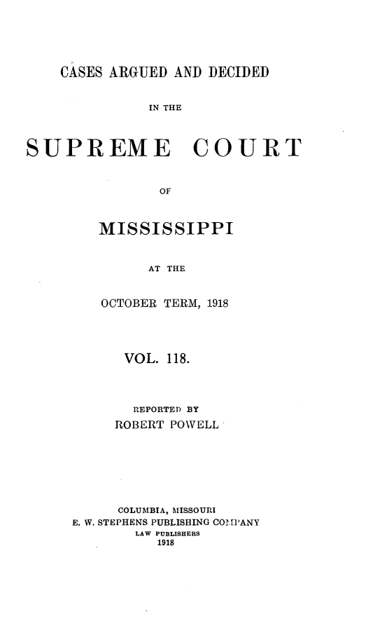 handle is hein.statereports/carscms0118 and id is 1 raw text is: 




    CASES ARGUED AND DECIDED


               IN THE



SUPREME COURT


                Of


MISSISSIPPI


      AT THE


OCTOBER TERM, 1918


      VOL. 118.



      REPORTED BY
      ROBERT POWELL






      COLUMBIA, MISSOURI
E. W. STEPHENS PUBLISHING COMPANY
        LAW PUBLISHERS
          1918


