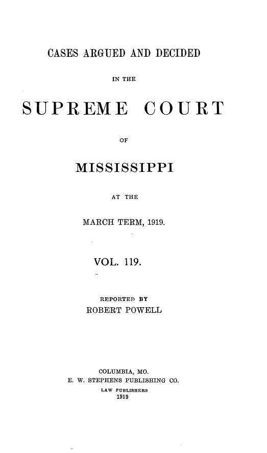 handle is hein.statereports/carscms0119 and id is 1 raw text is: 




    CASES ARGUED AND DECIDED


              IN THE



SUPREME COURT


                OF


MISSISSIPPI


      AT THE


 MARCH TERM, 1919.


    VOL. 119.



    REPORTED BY
    ROBERT POWELL






    COLUMBIA, MO.
E. W. STEPHENS PUBLISHING CO.
     LAW PUBLISHERS
        1919



