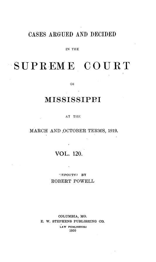 handle is hein.statereports/carscms0120 and id is 1 raw text is: 





    CASES ARGUED AND DECIDED


              IN TfE


SUPREME COURT


    MISSISSIPPI


          AT TIlE


MARCH AND ,OCTOBER TERMS, 1919.


    VOL. 120.



    ':EPOI'TE1 BY
    ROBERT POWELL






    COLUMBIA, MO.
E. W. STEPHENS PUBLISHING CO.
     LAW PUBLISHERS
        1920



