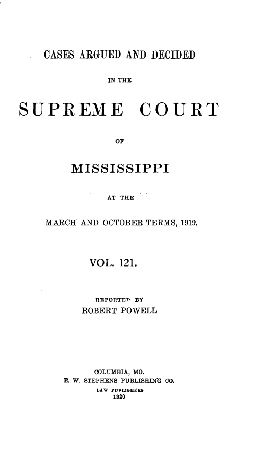 handle is hein.statereports/carscms0121 and id is 1 raw text is: 




    CASES ARGUED AND DECIDED

              IN THE


SUPREME COURT


               OF


    MISSISSIPPI


          AT THE


MARCH AND OCTOBER TERMS, 1919.


    VOL. 121.



    REPORTED BY
    ROBERT POWELL





    COLUMBIA, MO.
E. W. STEPHENS PUBLISHIrN'G CO.
     LAW PUBLISHE S
        1920


