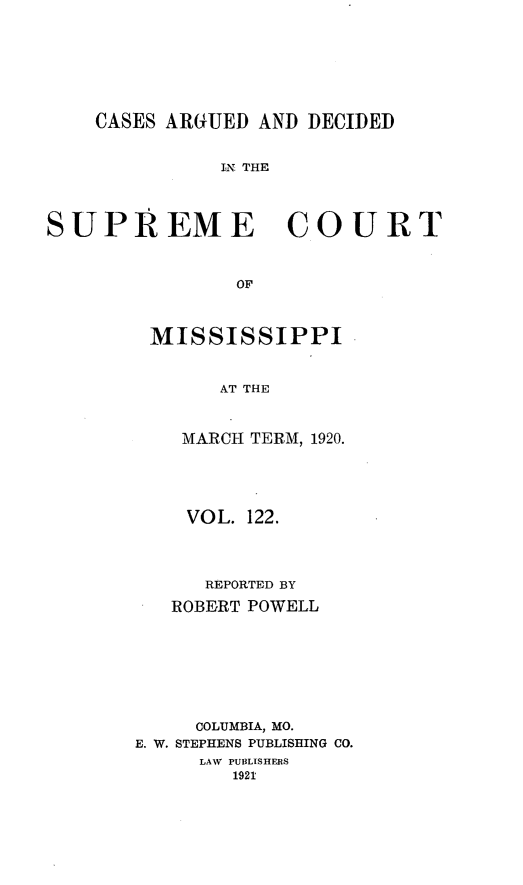 handle is hein.statereports/carscms0122 and id is 1 raw text is: 





    CASES ARGUED AND DECIDED

              IN. THE



SUPREME COURT


                OF


MISSISSIPPI


      AT THE


   MARCH TERM, 1920.


    VOL. 122.



      REPORTED BY
   ROBERT POWELL






     COLUMBIA, MO.
E. W. STEPHENS PUBLISHING CO.
     LAW PUBLISHERS
        1921


