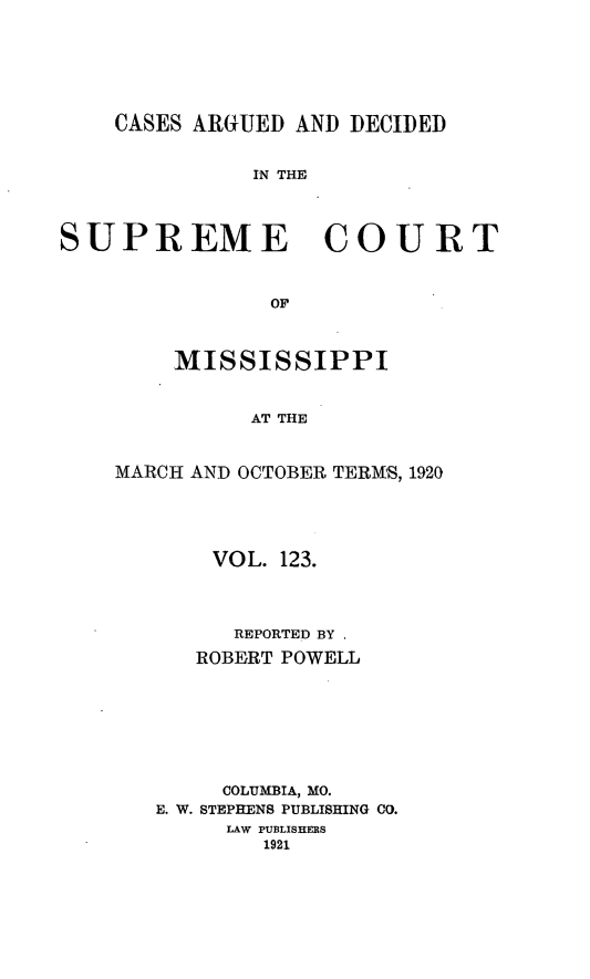 handle is hein.statereports/carscms0123 and id is 1 raw text is: 




    CASES ARGUED AND DECIDED

              IN THE


SUPREME COURT


                OF


    MISSISSIPPI


          AT THE


MARCH AND OCTOBER TERMS, 1920


    VOL. 123.



      REPORTED BY
   ROBERT POWELL






     COLUMBIA, MO.
E. W. STEPHENS PUBLISHING CO.
     LAW PUBLISHERS
        1921


