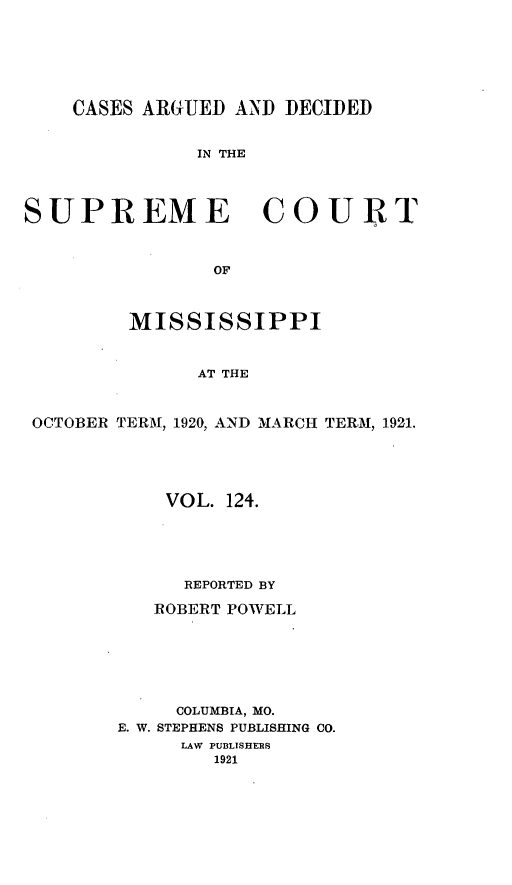 handle is hein.statereports/carscms0124 and id is 1 raw text is: 




    CASES ARGUED AND DECIDED

              IN THE



SUPREME COURT


                OF


         MISSISSIPPI


              AT THE


 OCTOBER TERM, 1920, AND MARCH TERM, 1921.


    VOL. 124.




      REPORTED BY
   ROBERT POWELL





     COLUMBIA, MO.
E. W. STEPHENS PUBLISHING CO.
     LAW PUBLISHERS
        1921


