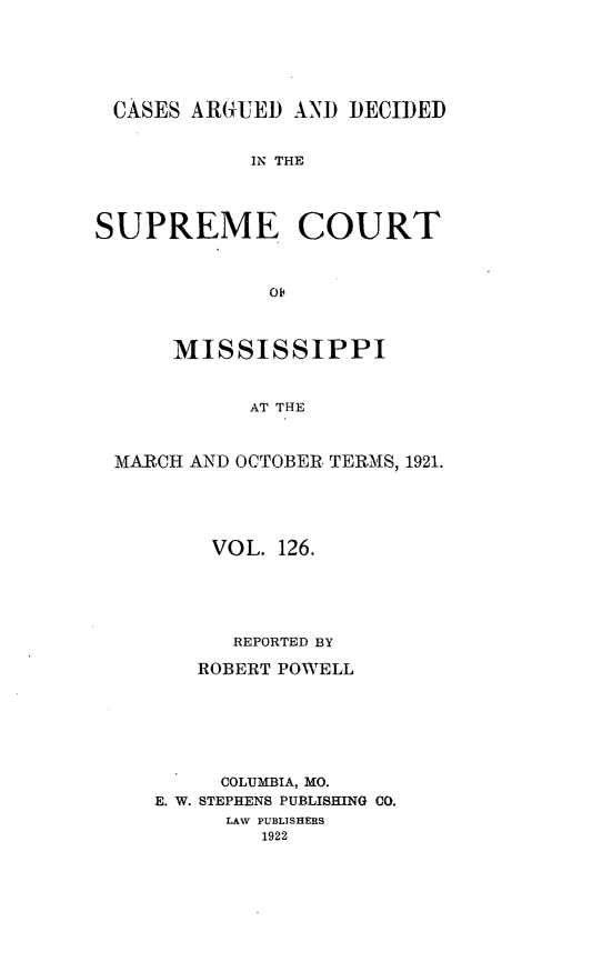 handle is hein.statereports/carscms0126 and id is 1 raw text is: 




CASES ARGUED AND DECIDED

            IN THE



SUPREME COURT


              Oj0


      MISSISSIPPI


            AT THE


 MARCH AND OCTOBER. TERMS, 1921.


    VOL. 126.




      REPORTED BY
   ROBERT POWELL





     COLUMBIA, MO.
E. W. STEPHENS PUBLISHING CO.
      LAW PUBLISHERS
        1922


