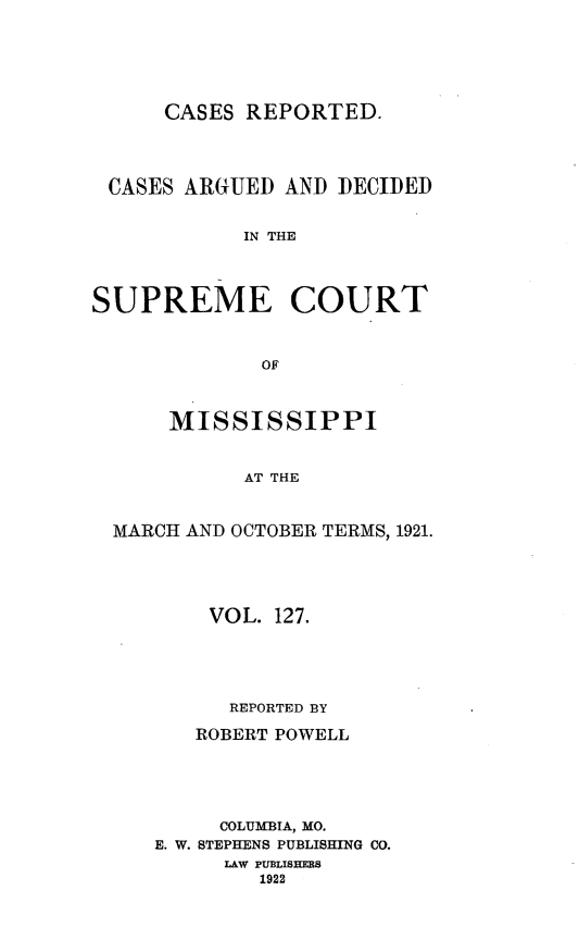 handle is hein.statereports/carscms0127 and id is 1 raw text is: 




      CASES REPORTED.



 CASES ARGUED AND DECIDED

            IN THE



SUPREME COURT


             OF


      MISSISSIPPI


            AT THE


  MARCH AND OCTOBER TERMS, 1921.


    VOL. 127.



      REPORTED BY
   ROBERT POWELL




     COLUMBIA, MO.
E. W. STEPHENS PUBLISHING CO.
     LAW PUBLISHERS
        1922


