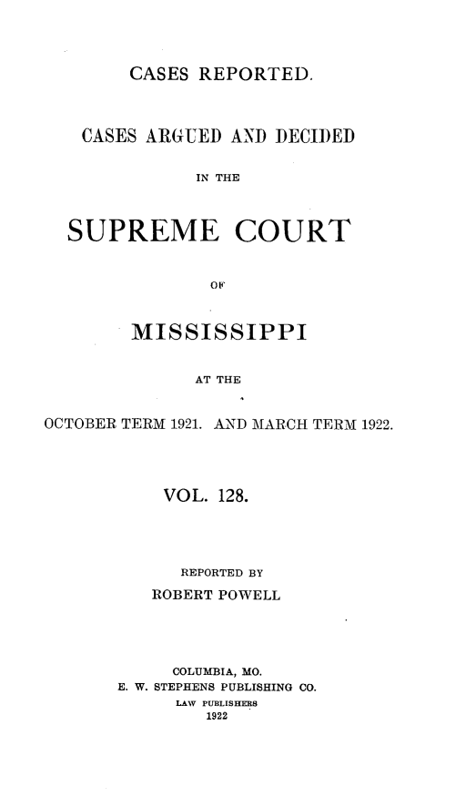 handle is hein.statereports/carscms0128 and id is 1 raw text is: 



CASES REPORTED.


    CASES ARGUED AND DECIDED

              IN THE



  SUPREME COURT


                op,


        MISSISSIPPI


              AT THE


OCTOBER TERM 1921. AND MARCH TERM 1922.


    VOL. 128.




      REPORTED BY
   ROBERT POWELL




     COLUMBIA, MO.
E. W. STEPHENS PUBLISHING CO.
     LAW PUBLISHERS
        1922


