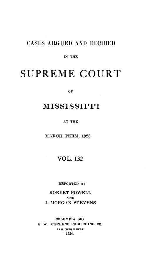 handle is hein.statereports/carscms0132 and id is 1 raw text is: 







  CASES ARGUED AND DECIDED

             IN THE



SUPREME COURT


              OF


MISSISSIPPI


      AT THE


 MARCH TERM, 1923.


      VOL. 132




      REPORTED BY

   ROBERT POWELL
        AIND
  J. MORGAN STEVENS


     COLUMBIA, MO.
E. W. STEPHENS PUBLISHING CO.
     LAW PUBLISHERS
        1924.



