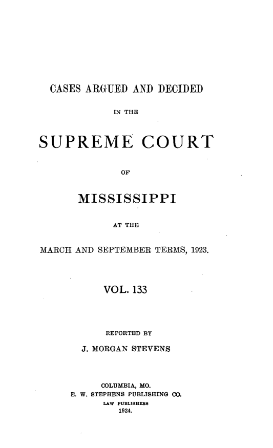 handle is hein.statereports/carscms0133 and id is 1 raw text is: 








  CASES ARGUED AND DECIDED

            IN THE



SUPREME COURT


              OF


      MISSISSIPPI


            AT THE


MARCH AND SEPTEMBER TERMS, 1923.


     VOL. 133




     REPORTED BY

  J. MORGAN STEVENS



     COLUMBIA, MO.
E. W. STEPHENS PUBLISHING CO.
     LAW PUBLISHERS
        1924.


