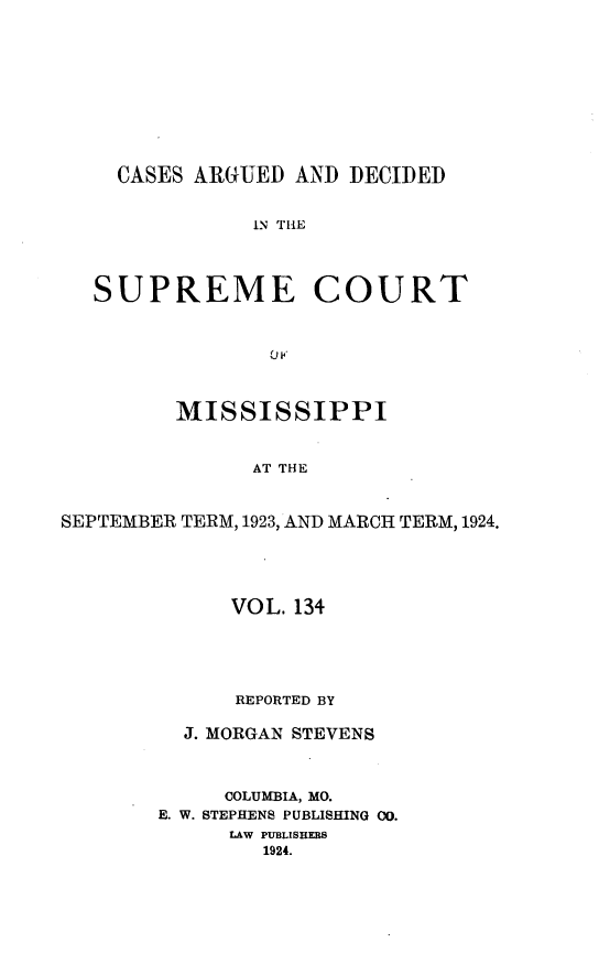 handle is hein.statereports/carscms0134 and id is 1 raw text is: 







    CASES AR(GUED AND DECIDED

               IN THE



   SUPREME COURT


                0 P


         MISSISSIPPI


               AT THE


SEPTEMBER TERM, 1923, AND MARCH TERM, 1924.


      VOL. 134




      REPORTED BY

  J. MORGAN STEVENS


     COLUMBIA, MO.
E. W. STEPHENS PUBLISHING CO.
      LAW PUBLISHERS
        1924.


