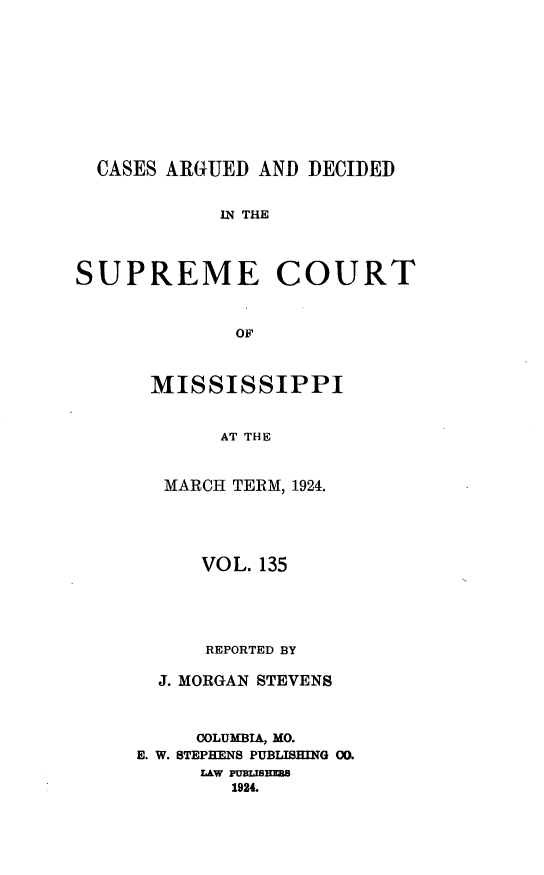 handle is hein.statereports/carscms0135 and id is 1 raw text is: 








  CASES ARGUED AND DECIDED

            IN THE



SUPREME COURT


             OF


      MISSISSIPPI


            AT THE


  MARCH TERM, 1924.



     VOL. 135



     REPORTED BY

  J. MORGAN STEVENS


     COLUMBIA, MO.
E. W. STEPHENS PUBLISHING 00.
     LAW PUBLHISE
        1924.


