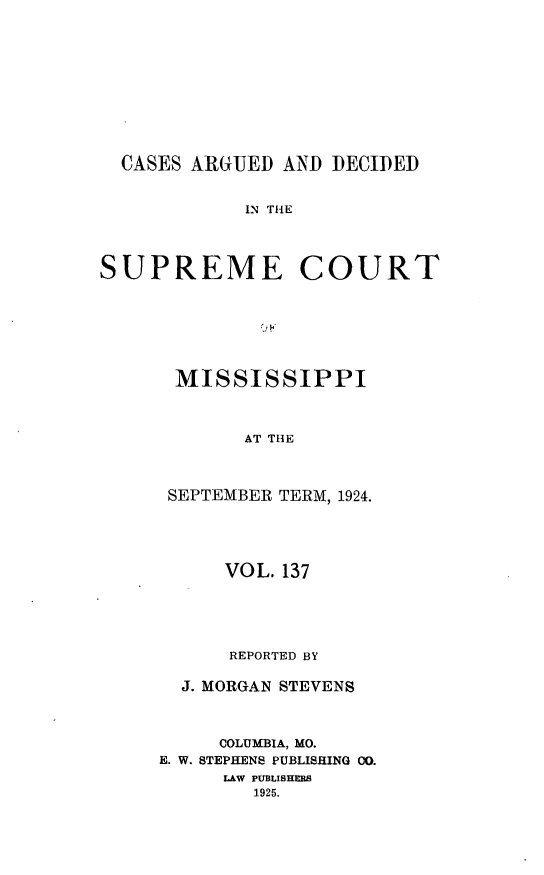 handle is hein.statereports/carscms0137 and id is 1 raw text is: 







CASES ARGUED AND DECIDED


IN THE


SUPREME


COURT


MISSISSIPPI


      AT THE


SEPTEMBER TERM, 1924.


      VOL. 137



      REPORTED BY
  J. MORGAN STEVENS


     COLUMBIA, MO.
E. W. STEPHENS PUBLISHING 00.
     LAW PUBLISHERS
        1925.


