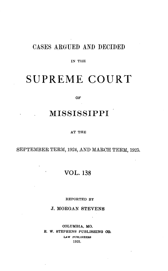 handle is hein.statereports/carscms0138 and id is 1 raw text is: 






CASES ARGUED AND DECIDED


LN THE


SUPREME


COURT


         MISSISSIPPI


               AT THE


SEPTEMBEIR TERM, 1924, AND MARCH TERM, 1925.


      VOL. 138



      REPORTED BY
  J. MORGAN STEVENS


     COLUMBIA, MO.
E. W. STEPHENS PUBLISHING CO.
     LAW PUBLISHERS
        1925.


