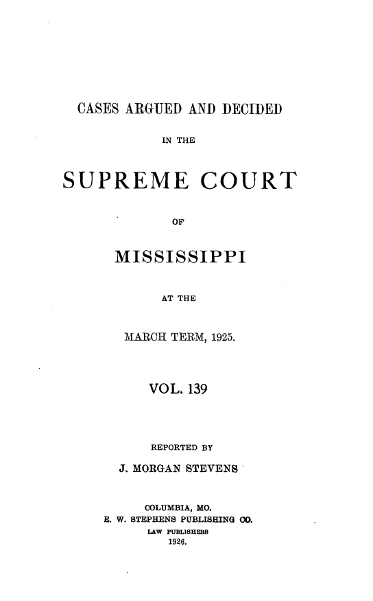 handle is hein.statereports/carscms0139 and id is 1 raw text is: 







  CASES ARGUED AND DECIDED

            IN THE



SUPREME COURT


              OF


MISSISSIPPI


      AT THE


 MARCH TERM, 1925.


      VOL. 139



      REPORTED BY

  J. MORGAN STEVENS


     COLUMBIA, MO.
E. W. STEPHENS PUBLISHING 00.
     LAW PUBLISHERS
        1926.


