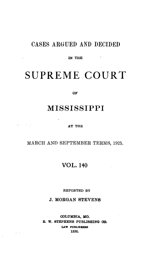 handle is hein.statereports/carscms0140 and id is 1 raw text is: 






CASES ARGUED AND DECIDED


IN THE


SUPREME


COURT


      MISSISSIPPI


            AT THE


MARCH AND SEPTEMBER TERMS, 1925.


     VOL. 140



     REPORTED BY
  J. MORGAN STEVENS


     COLUMBIA, MO.
E. W. STEPHENS PUBLISHING 00.
     LAW PUBLISNNZS
        1926.


