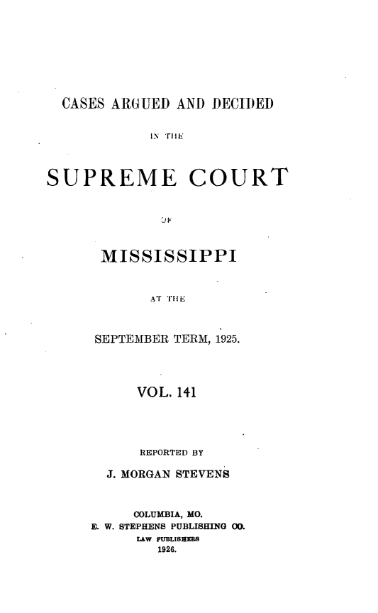 handle is hein.statereports/carscms0141 and id is 1 raw text is: 






CASES ARGUED AND DECIIED

           IN TIlE


SUPREME


COURT


MISSISSIPPI


       AT 'iE


SEPTEMBER TERM, 1925.


      VOL. 141



      REPORTED BY

  J. MORGAN STEVENS


     COLUMBIA, MO.
E. W. STEPHENS PUBLISHING 00.
     LAW PUBLISNERS
        1926.



