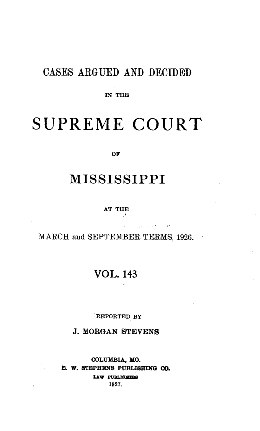 handle is hein.statereports/carscms0143 and id is 1 raw text is: 






  CASES ARGUED AND DECIDED

            N THE


SUPREME COURT


             OF


      MISSISSIPPI


            AT THE


 MARCH and SEPTEMBER TERMS, 1926.


      VOL. 143



      REPORTED BY

  J. MORGAN STEVENS


     COLUMBIA, MO.
E. W. STEPHENS PUBLISHING 00.
     LAW PUBLISU
        1927.


