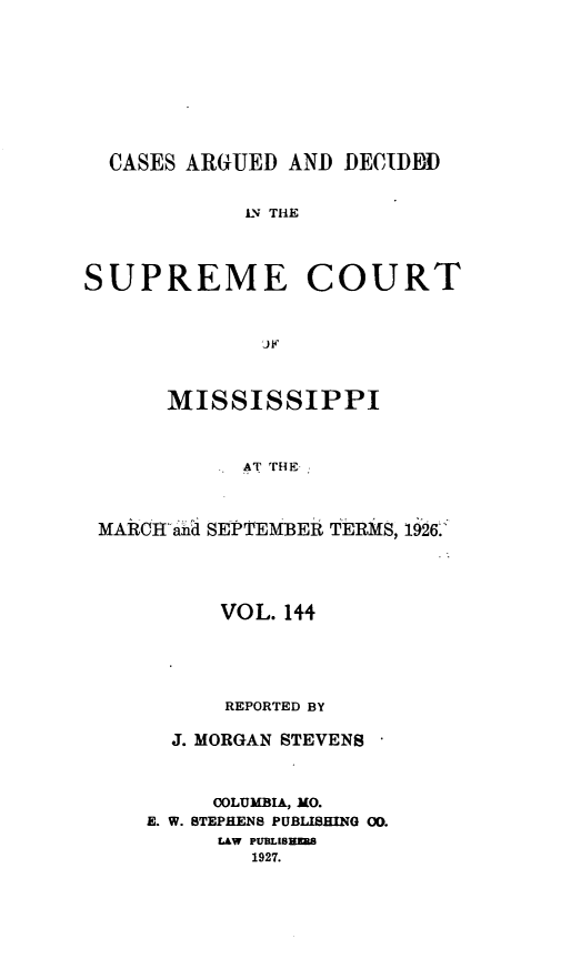 handle is hein.statereports/carscms0144 and id is 1 raw text is: 






  CASES ARGUED AND DECIDDD

            LN THE


SUPREME COURT


              J.F


      MISSISSIPPI


            AT THE


 MARCIHl ana SEPTEMBER TERMS, 1926'


      VOL. 144




      REPORTED BY

  J. MORGAN STEVENS


     COLUMBIA, MO.
E. W. STEPHENS PUBLISHING 00.
     LAW PUBLISHMAB
        1927.


