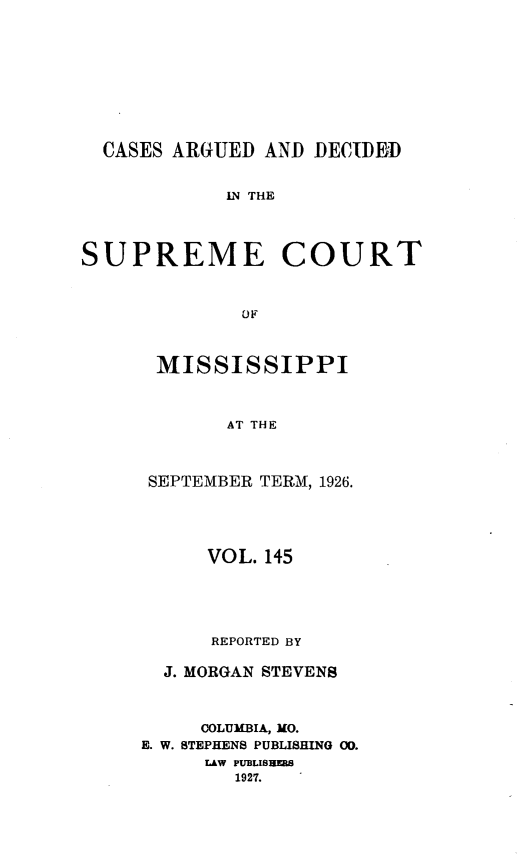 handle is hein.statereports/carscms0145 and id is 1 raw text is: 









  CASES ARGUED  AND DECIDEID


            IN THE




SUPREME COURT



              OF


MISSISSIPPI



       AT THE



SEPTEMBER TERM, 1926.


      VOL. 145





      REPORTED BY

  J. MORGAN STEVENS



     COLUMBIA, MO.
E. W. STEPHENS PUBLISHING 00.
     LAW PUBLIBREBS
        1927.


